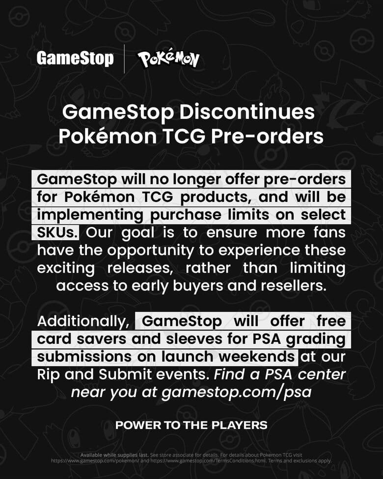 GameStop Discontinues Pokémon TCG Pre-orders
GameStop will no longer offer pre-orders for Pokémon TCG products, and will be implementing purchase limits on select SKUs. Our goal is to ensure more fans have the opportunity to experience these exciting releases, rather than limiting access to early buyers and resellers.
Additionally,
GameStop will offer free
card savers and sleeves for PSA grading submissions on launch weekends at our Rip and Submit events. Find a PSA center near you at gamestop.com/psa
POWER TO THE PLAYERS